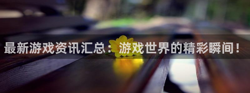 长征娱乐app下载：最新游戏资讯汇总：游戏世界的精彩瞬间！